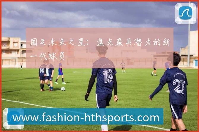 国足未来之星：盘点最具潜力的新一代球员